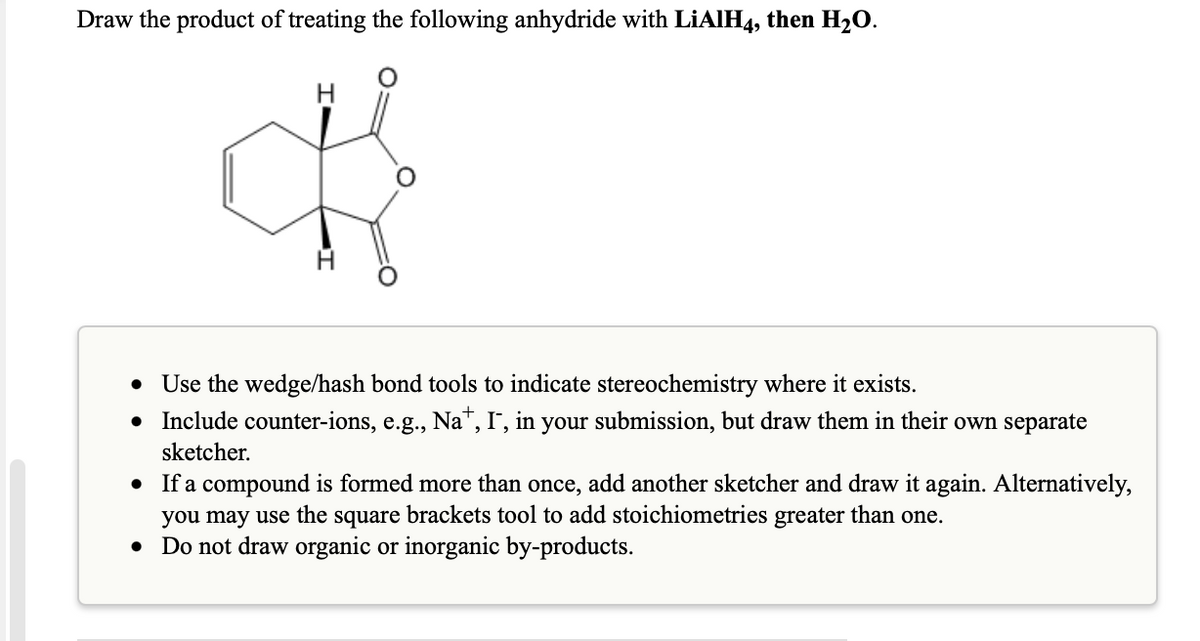 Draw the product of treating the following anhydride with LIAIH4, then H2O.
• Use the wedge/hash bond tools to indicate stereochemistry where it exists.
Include counter-ions, e.g., Na", I', in your submission, but draw them in their own separate
sketcher.
If a compound is formed more than once, add another sketcher and draw it again. Alternatively,
you may use the square brackets tool to add stoichiometries greater than one.
• Do not draw organic or inorganic by-products.
