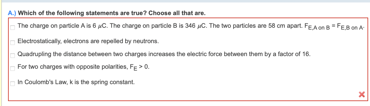 A.) Which of the following statements are true? Choose all that are.
The charge on particle A is 6 µC. The charge on particle B is 346 µC. The two particles are 58 cm apart. FE,A on B = FE,B on A-
Electrostatically, electrons are repelled by neutrons.
Quadrupling the distance between two charges increases the electric force between them by a factor of 16.
For two charges with opposite polarities, FE > 0.
In Coulomb's Law, k is the spring constant.
