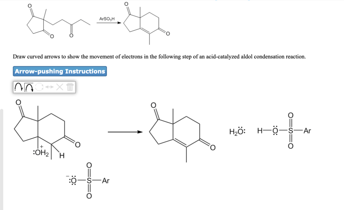 ArSO,H
Draw curved arrows to show the movement of electrons in the following step of an acid-catalyzed aldol condensation reaction.
Arrow-pushing Instructions
Hjö: H-Ö-
-Ar
H.
Ar
O=h=0
