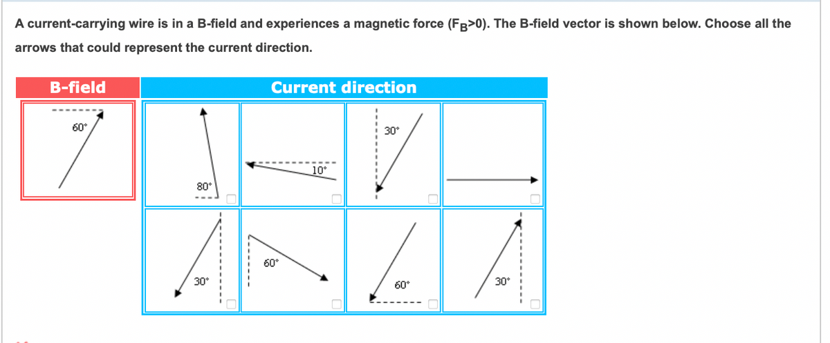 A current-carrying wire is in a B-field and experiences a magnetic force (FB>0). The B-field vector is shown below. Choose all the
arrows that could represent the current direction.
B-field
Current direction
60°
30°
10°
80
60°
30°
60°
30°
