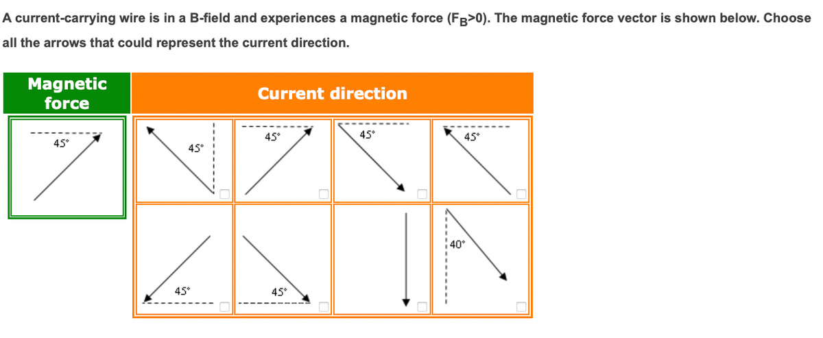 A current-carrying wire is in a B-field and experiences a magnetic force (FB>0). The magnetic force vector is shown below. Choose
all the arrows that could represent the current direction.
Magnetic
force
Current direction
45°
45°
45*
45°
45°
40
45°
45°
