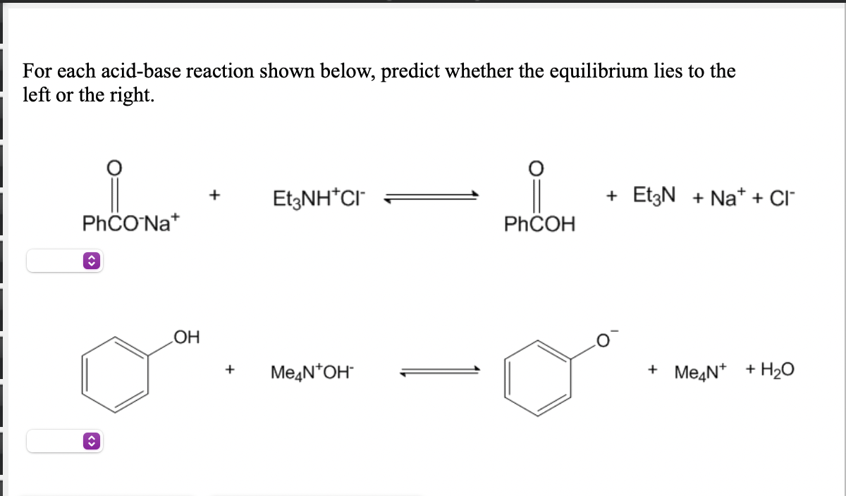 For each acid-base reaction shown below, predict whether the equilibrium lies to the
left or the right.
EtzNH*CI
+ EtzN + Na* + Cl
+
PHCO'Na*
PHCOH
Me4N*OH
+ MeąN* + H2O
