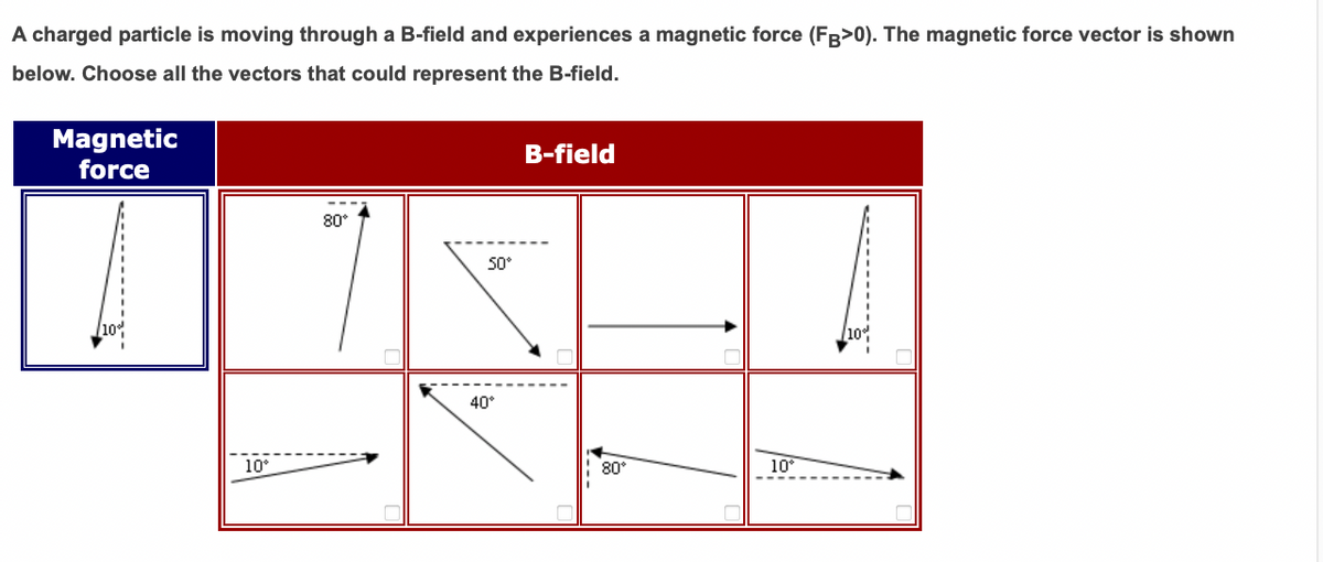 A charged particle is moving through a B-field and experiences a magnetic force (FR>0). The magnetic force vector is shown
below. Choose all the vectors that could represent the B-field.
Magnetic
force
B-field
80°
50°
40°
10°
80
10
