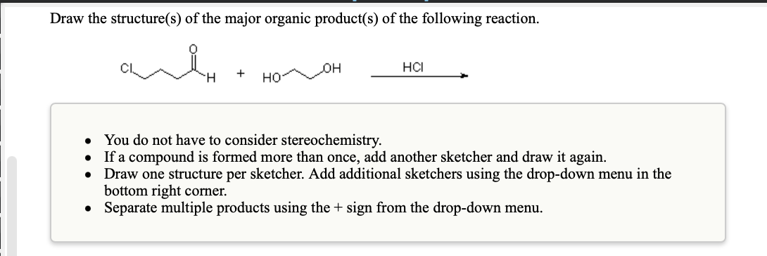 Draw the structure(s) of the major organic product(s) of the following reaction.
он
HCI
но
H.
You do not have to consider stereochemistry.
If a compound is formed more than once, add another sketcher and draw it again.
Draw one structure per sketcher. Add additional sketchers using the drop-down menu in the
bottom right corner.
• Separate multiple products using the + sign from the drop-down menu.
