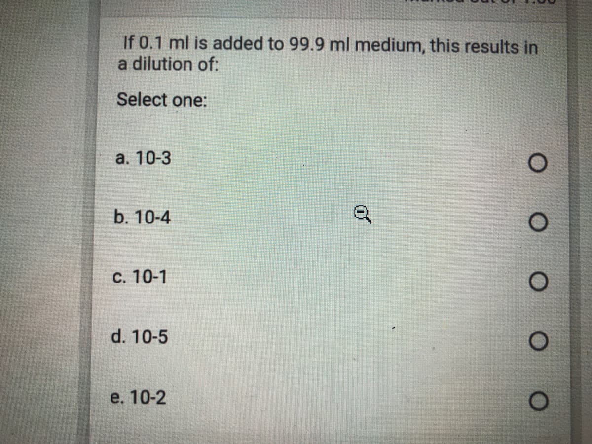 If 0.1 ml is added to 99.9 ml medium, this results in
a dilution of:
Select one:
а. 10-3
b. 10-4
С. 10-1
d. 10-5
e. 10-2
