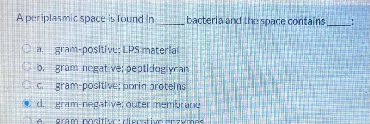 A periplasmic space is found in
bacteria and the space contains
O a. gram-positive; LPS material
O b. gram-negative; peptidoglycan
gram-positive; porin proteins
O c.
d. gram-negative; outer membrane
gram-nositiye: digestive enzymes
