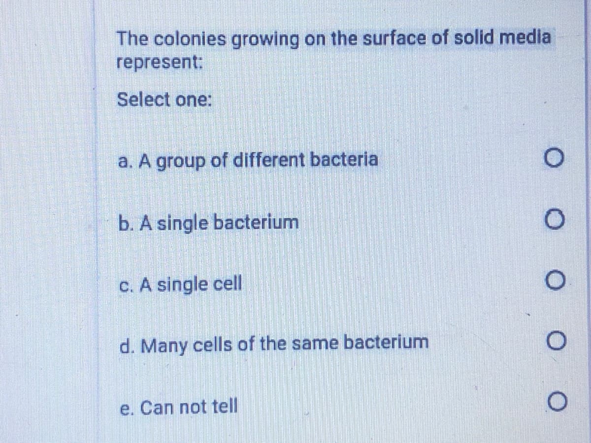 The colonies growing on the surface of solid media
represent:
Select one:
a. A group of different bacteria
b. A single bacterium
c. A single cell
d. Many cells of the same bacterium
e. Can not tell
