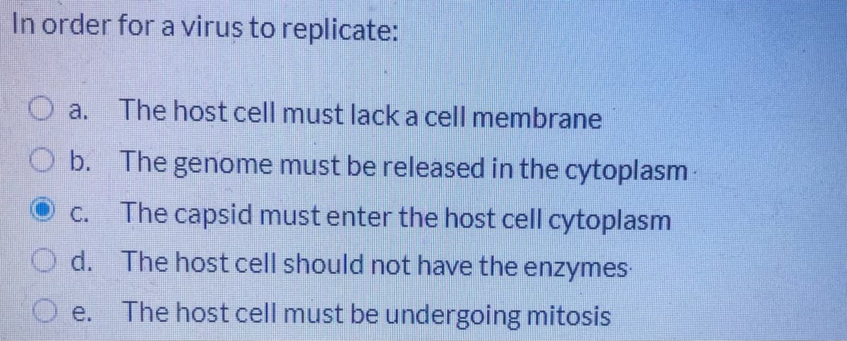 In order for a virus to replicate:
a.
The host cell must lack a cell membrane
O b. The genome must be released in the cytoplasm
C.
The capsid must enter the host cell cytoplasm
d. The host cell should not have the enzymes
e.
The host cell must be undergoing mitosis
