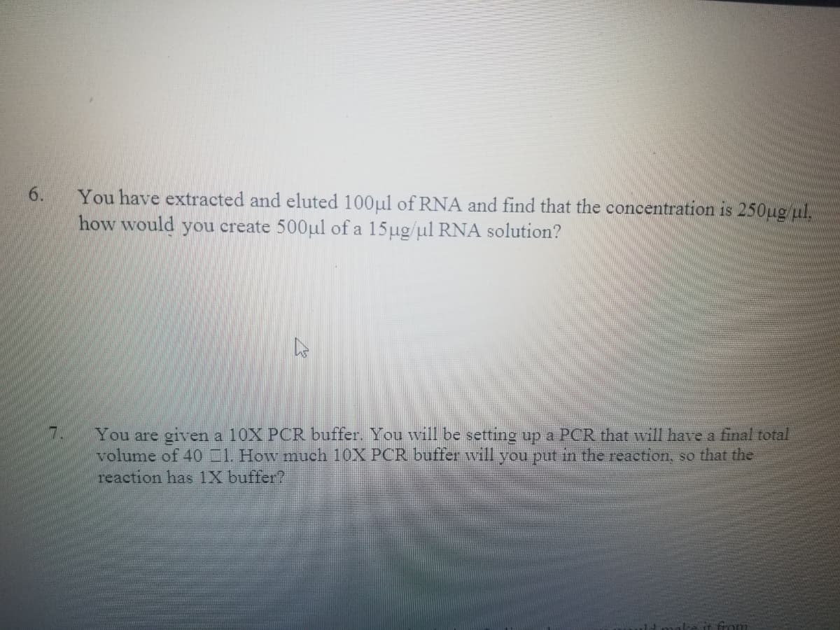 You have extracted and eluted 100ul of RNA and find that the concentration is 250ug ul,
how would you create 500ul of a 15ug/ul RNA solution?
You are given a 10X PCR buffer. You will be setting up a PCR that will have a final total
volume of 40 1. How much 10X PCR buffer will you put in the reaction, so that the
reaction has 1X buffer?
7.
from
6.
