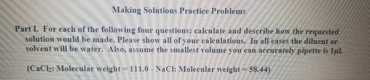 Making Solutions Practice Problems
Part I. For each of the following four questions: calculate and describe how the requested
solution would be made. Please show all of vour calculations, In all cases the diluent or
solvent will be water. Also, assume the smallest volume you can accurafely pipette is Ipl.
(CaCly: Molecular weight - 111.0 - NaCI: Molecular weight-58.44)
