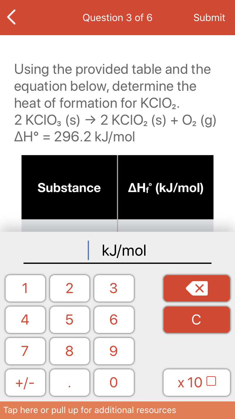 Question 3 of 6
Submit
Using the provided table and the
equation below, determine the
heat of formation for KCIO2.
2 KCIO3 (s) → 2 KCIO2 (s) + O2 (g)
AH° = 296.2 kJ/mol
Substance
AH (kJ/mol)
kJ/mol
1
3
4
6
C
7
8
+/-
х 100
Tap here or pull up for additional resources
