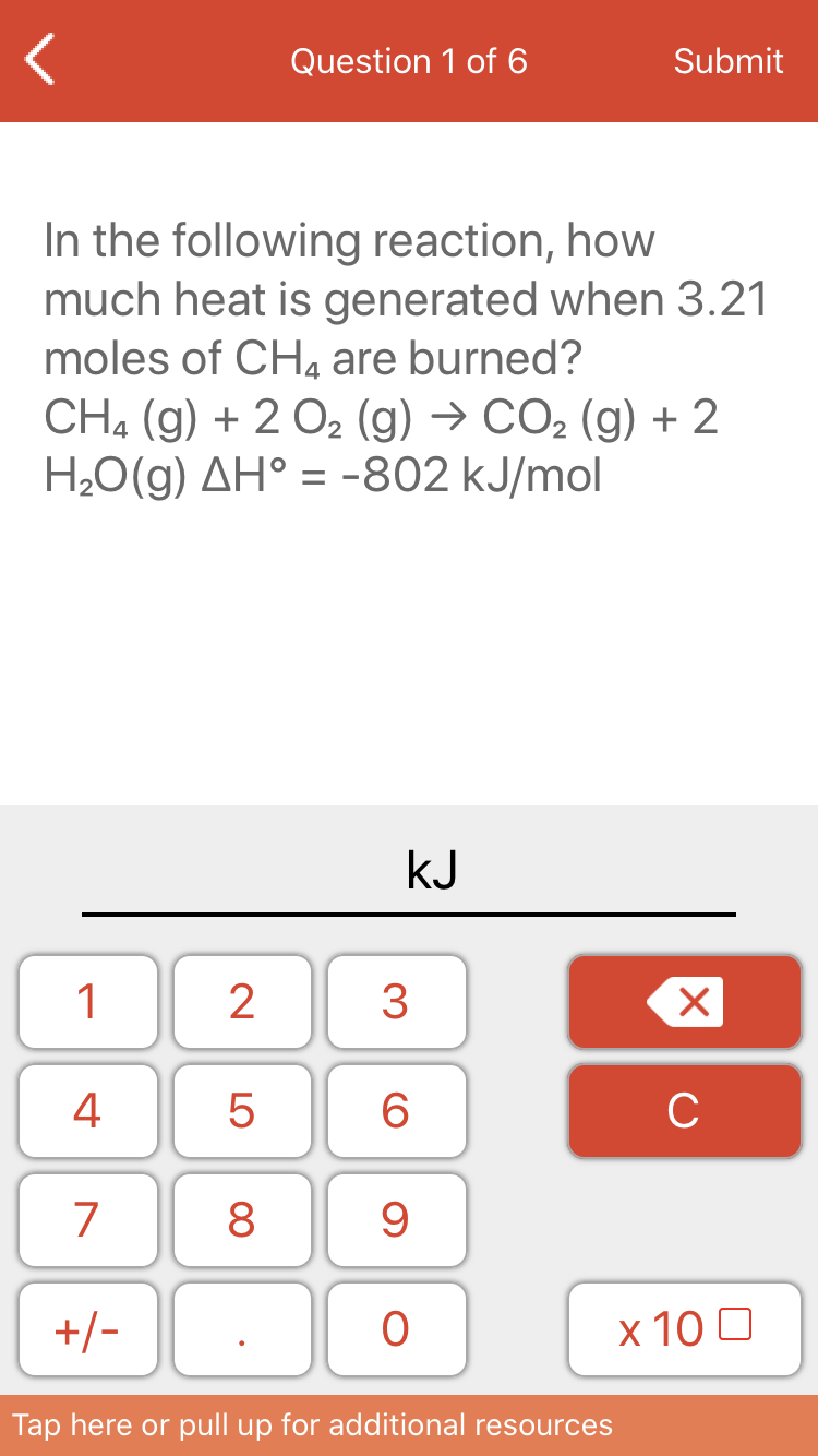 Question 1 of 6
Submit
In the following reaction, how
much heat is generated when 3.21
moles of CHa are burned?
CH, (g) + 2 02 (g) → CO2 (g) + 2
H20(g) AH° = -802 kJ/mol
kJ
1
3
4
6
C
7
8
+/-
x 10 0
Tap here or pull up for additional resources
