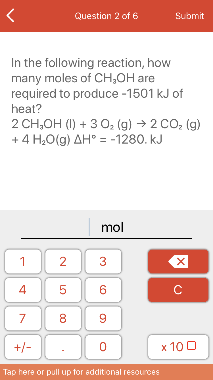Question 2 of 6
Submit
In the following reaction, how
many moles of CH¿OH are
required to produce -1501 kJ of
heat?
2 CH;OH (I) + 3 O2 (g) → 2 CO2 (g)
+ 4 H20(g) AH° = -1280. kJ
mol
1
2
3
4
6
C
7
8
+/-
х 100
Tap here or pull up for additional resources
