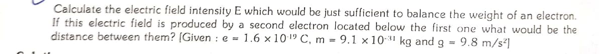 Calculate the electric field intensity E which would be just sufficient to balance the weight of an electron.
If this electric field is produced by a second electron located below the first one what would be the
distance between them? [Given : e = 1.6 × 101º C, m = 9.1 × 10-31 kg and g
9.8 m/s²]
