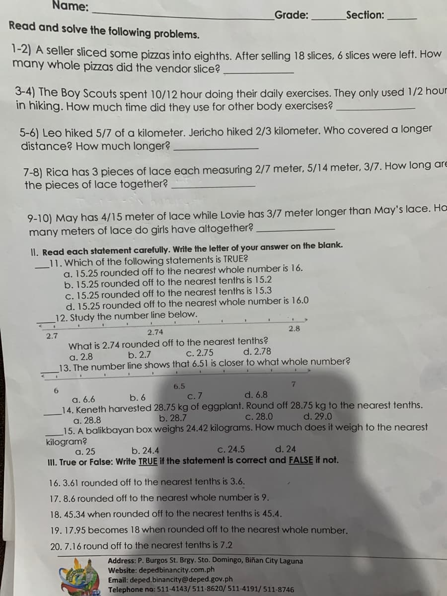 Name:
Read and solve the following problems.
Grade:
Section:
1-2) A seller sliced some pizzas into eighths. After selling 18 slices, 6 slices were leff. How
many whole pizzas did the vendor slice?
3-4) The Boy Scouts spent 10/12 hour doing their daily exercises. They only used 1/2 hour
in hiking. How much time did they use for other body exercises?
5-6) Leo hiked 5/7 of a kilometer. Jericho hiked 2/3 kilometer. Who covered a longer
distance? How much longer?
7-8) Rica has 3 pieces of lace each measuring 2/7 meter, 5/14 meter, 3/7. How long are
the pieces of lace together?
9-10) May has 4/15 meter of lace while Lovie has 3/7 meter longer than May's lace. Ho
many meters of lace do girls have altogether?
II. Read each statement carefully. Write the letter of your answer on the blank.
11. Which of the following statements is TRUE?
a. 15.25 rounded off to the nearest whole number is 16.
b. 15.25 rounded off to the nearest tenths is 15.2
c. 15.25 rounded off to the nearest tenths is 15.3
d. 15.25 rounded off to the nearest whole number is 16.0
12. Study the number line below.
2.7
2.74
2.8
What is 2.74 rounded off to the nearest tenths?
а. 2.8
13. The number line shows that 6.51 is closer to what whole number?
b. 2.7
С. 2.75
d. 2.78
6.5
С. 7
d. 6.8
а. 6.6
14. Keneth harvested 28.75 kg of eggplant. Round off 28.75 kg to the nearest tenths.
а. 28.8
15. A balikbayan box weighs 24.42 kilograms. How much does it weigh to the nearest
b. 6
b. 28.7
С. 28.0
d. 29.0
kilogram?
а. 25
b. 24.4
c. 24.5
d. 24
III. True or False: Write TRUE if the statement is correct and FALSE if not.
16. 3.61 rounded off to the nearest tenths is 3.6.
17. 8.6 rounded off to the nearest whole number is 9.
18. 45.34 when rounded off to the nearest tenths is 45.4.
19. 17.95 becomes 18 when rounded off to the nearest whole number.
20. 7.16 round off to the nearest tenths is 7.2
Address: P. Burgos St. Brgy. Sto. Domingo, Biñan City Laguna
Website: depedbinancity.com.ph
Email: deped.binancity@deped.gov.ph
Telephone no: 511-4143/ 511-8620/ 511-4191/511-8746
