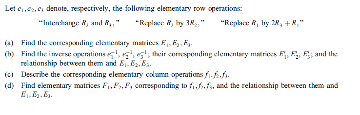 Let ej,e2, ez denote, respectively, the following elementary row operations:
"Interchange R, and R3,"
"Replace R, by 3R2,"
"Replace R, by 2R3 +R¡"
(a) Find the corresponding elementary matrices E1, E, E,.
(b) Find the inverse operations e,', e,', ez'; their corresponding elementary matrices E, E,, E;; and the
relationship between them and Ej, E2, E3.
(c) Describe the corresponding elementary column operations fi,f2.f3.
(d) Find elementary matrices F, F2, F; corresponding to f1,f2,f3, and the relationship between them and
E1, E2, E3.
