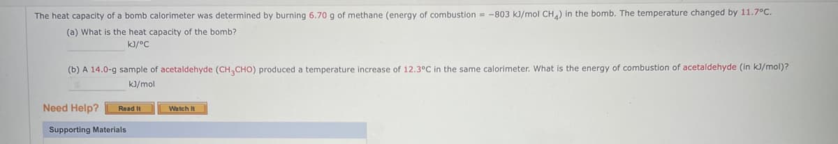 The heat capacity of a bomb calorimeter was determined by burning 6.70 g of methane (energy of combustion = -803 kJ/mol CH4) in the bomb. The temperature changed by 11.7°C.
(a) What is the heat capacity of the bomb?
kJ/°C
(b) A 14.0-g sample of acetaldehyde (CH3CHO) produced a temperature increase of 12.3°C in the same calorimeter. What is the energy of combustion of acetaldehyde (in kJ/mol)?
kJ/mol
Need Help?
Read It
Supporting Materials
Watch It