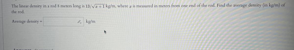 The linear density in a rod 8 meters long is 13/√x+1 kg/m, where x is measured in meters from one end of the rod. Find the average density (in kg/m) of
the rod.
Average density =
kg/m
+