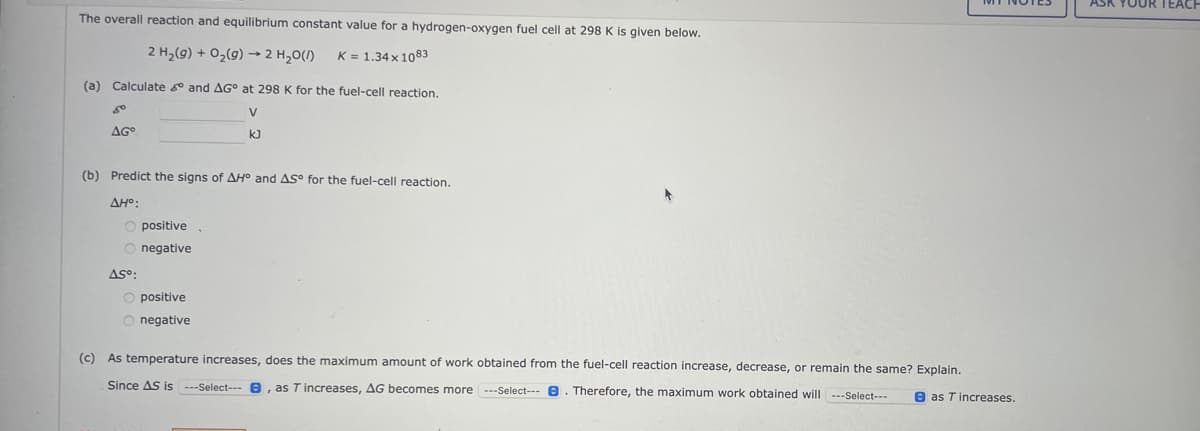 The overall reaction and equilibrium constant value for a hydrogen-oxygen fuel cell at 298 K is given below.
2 H₂(g) + O₂(g) → 2 H₂O(l)
K = 1.34 x 1083
(a) Calculate and AG at 298 K for the fuel-cell reaction.
V
k]
80
AGO
(b) Predict the signs of AH° and AS for the fuel-cell reaction.
AH°:
O positive.
O negative
AS°:
positive
O negative
(c) As temperature increases, does the maximum amount of work obtained from the fuel-cell reaction increase, decrease, or remain the same? Explain.
Since AS is ---Select---, as T increases, AG becomes more ---Select--- . Therefore, the maximum work obtained will ---Select---
as T increases.
ASK YOUR TEACH