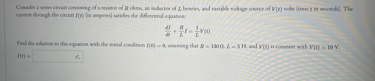 Consider a series circuit consisting of a resistor of R ohms, an inductor of L henries, and variable voltage source of V(t) volts (time t in seconds). The
current through the circuit I(t) (in amperes) satisfies the differential equation:
dI
21= V(t)
dt
L
Find the solution to this equation with the initial condition I(0) = 0, assuming that R= 130, L = 5 H, and V(t) is constant with V(t) = 10 V.
I(t) =
9-
+