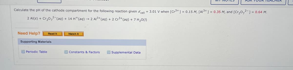 Calculate the pH of the cathode compartment for the following reaction given cell = 3.01 V when [Cr³+] = 0.15 M, [A13+] = 0.35 M, and [Cr₂0₂2- ] = 0.64 M.
2 Al(s) + Cr₂0₂2(aq) + 14 H+ (aq) → 2 Al³+ (aq) + 2 Cr³+ (aq) + 7 H₂O(l)
Need Help?
Read It
Supporting Materials
Periodic Table
Watch It
Constants & Factors
Supplemental Data