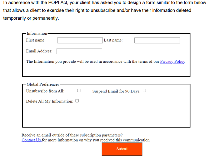 In adherence with the POPI Act, your client has asked you to design a form similar to the form below
that allows a client to exercise their right to unsubscribe and/or have their information deleted
temporarily or permanently.
- Information-
First name:
Last name:
Email Address:
The Information you provide will be used in accordance with the terms of our Privacy Policy
- Global Preferences-
Unsubscribe from All:
Suspend Email for 90 Days: O
Delete All My Information: O
Receive an email outside of these subscription parameters?
Contact Us for more information on why you received this communication
Submit
