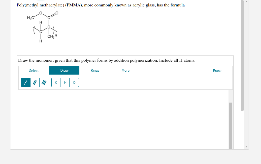 Poly(methyl methacrylate) (PMMA), more commonly known as acrylic glass, has the formula
H3C
H.
H.
Draw the monomer, given that this polymer forms by addition polymerization. Include all H atoms.
Select
Draw
Rings
More
Erase
| 7 / |
H
