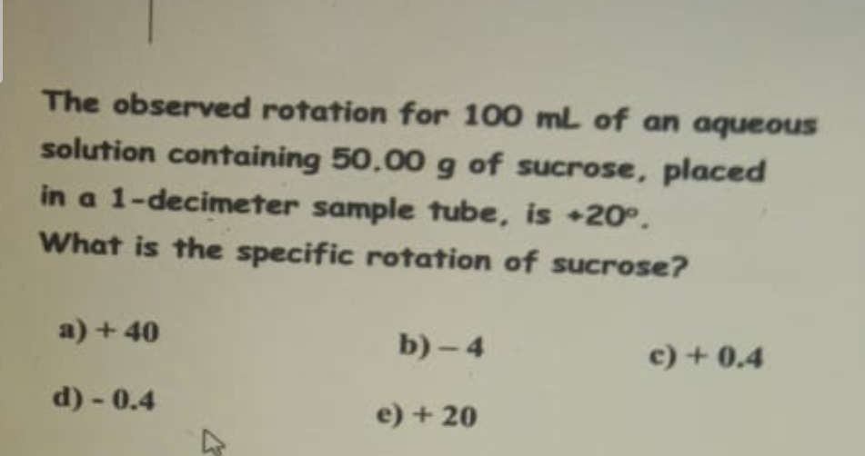 The observed rotation for 100 mL of an aqueous
solution containing 50,00 g of sucrose, placed
in a 1-decimeter sample tube, is +20°.
What is the specific rotation of sucrose?
a) + 40
d) - 0.4
b)-4
e) +20
c) + 0.4