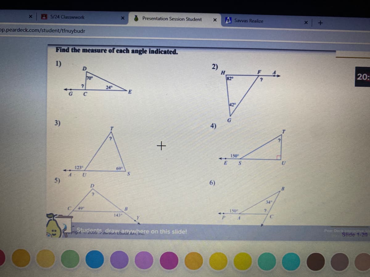 A 5/24 Classwwork
Presentation Session Student
S Savvas Realize
p.peardeck.com/student/tfnuybudr
Find the measure of each angle indicated.
1)
2)
H.
82
F
70
20:
24
E
42
3)
4)
150
E
123
69
A U
5)
6)
34
49
B
150
143
rigStudents, draw.anywhere on this slide!
Pear Deck
Side 1-20
O0000
