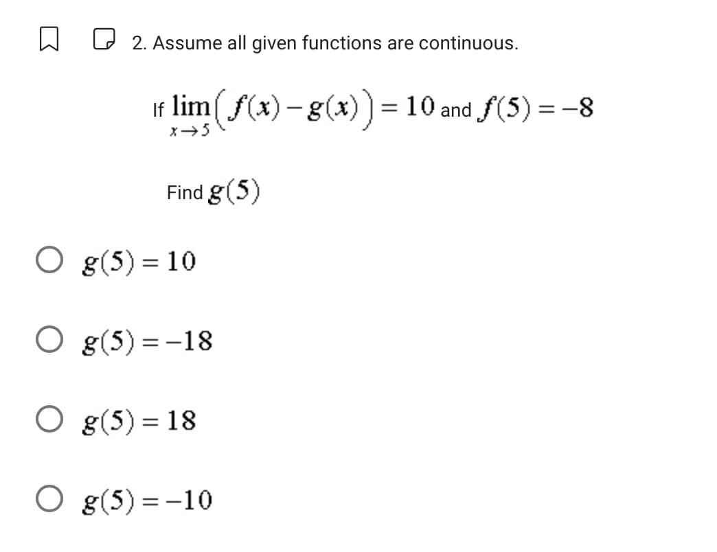 2. Assume all given functions are continuous.
If lim (ƒ(x) – g(x)) = 10 and ƒ(5) = −8
x → 5
Find g(5)
Og(5) = 10
O g(5)=-18
O g(5) = 18
O g(5) = -10