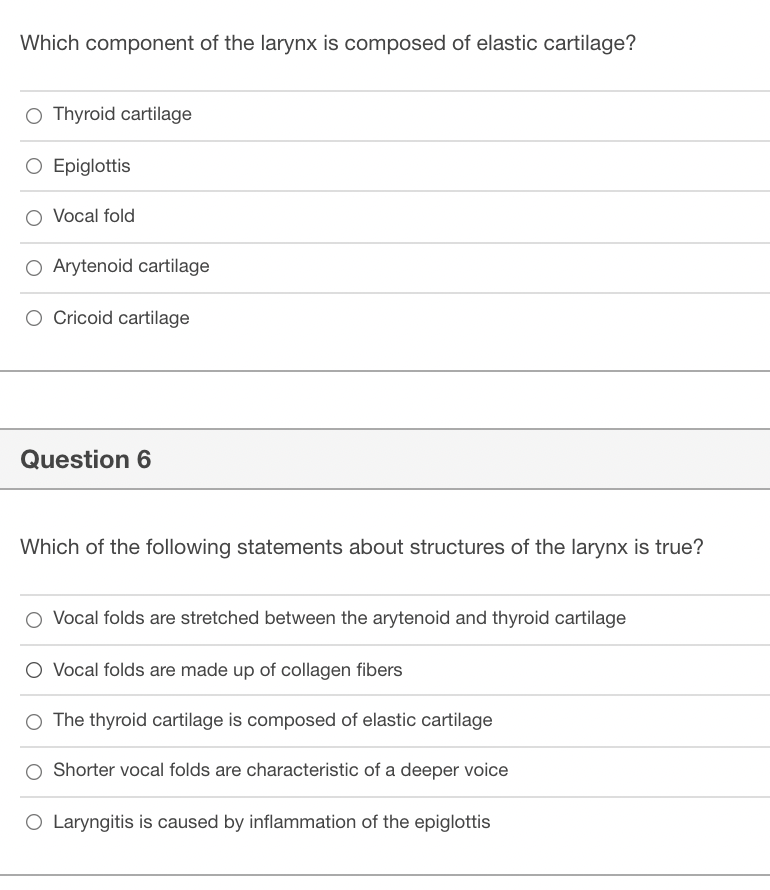 Which component of the larynx is composed of elastic cartilage?
O Thyroid cartilage
O Epiglottis
O Vocal fold
O Arytenoid cartilage
O Cricoid cartilage
Question 6
Which of the following statements about structures of the larynx is true?
Vocal folds are stretched between the arytenoid and thyroid cartilage
O Vocal folds are made up of collagen fibers
O The thyroid cartilage is composed of elastic cartilage
Shorter vocal folds are characteristic of a deeper voice
O Laryngitis is caused by inflammation of the epiglottis
