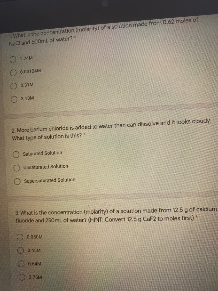 1. What is the concentration (molarity) of a solution made from 0.62 moles of
NaCl and 500mL of water?*
O1.24M
0.00124M
0.31M
3.10M
2. More barium chloride is added to water than can dissolve and it looks cloudy.
What type of solution is this?*
Saturated Solution
Unsaturated Solution
Supersaturated Solution
3. What is the concentration (molarity) of a solution made from 12.5 g of calcium
fluoride and 250mL of water? (HINT: Convert 12.5 g CaF2 to moles first) *
0.050M
0.45M
0.64M
3.75M
