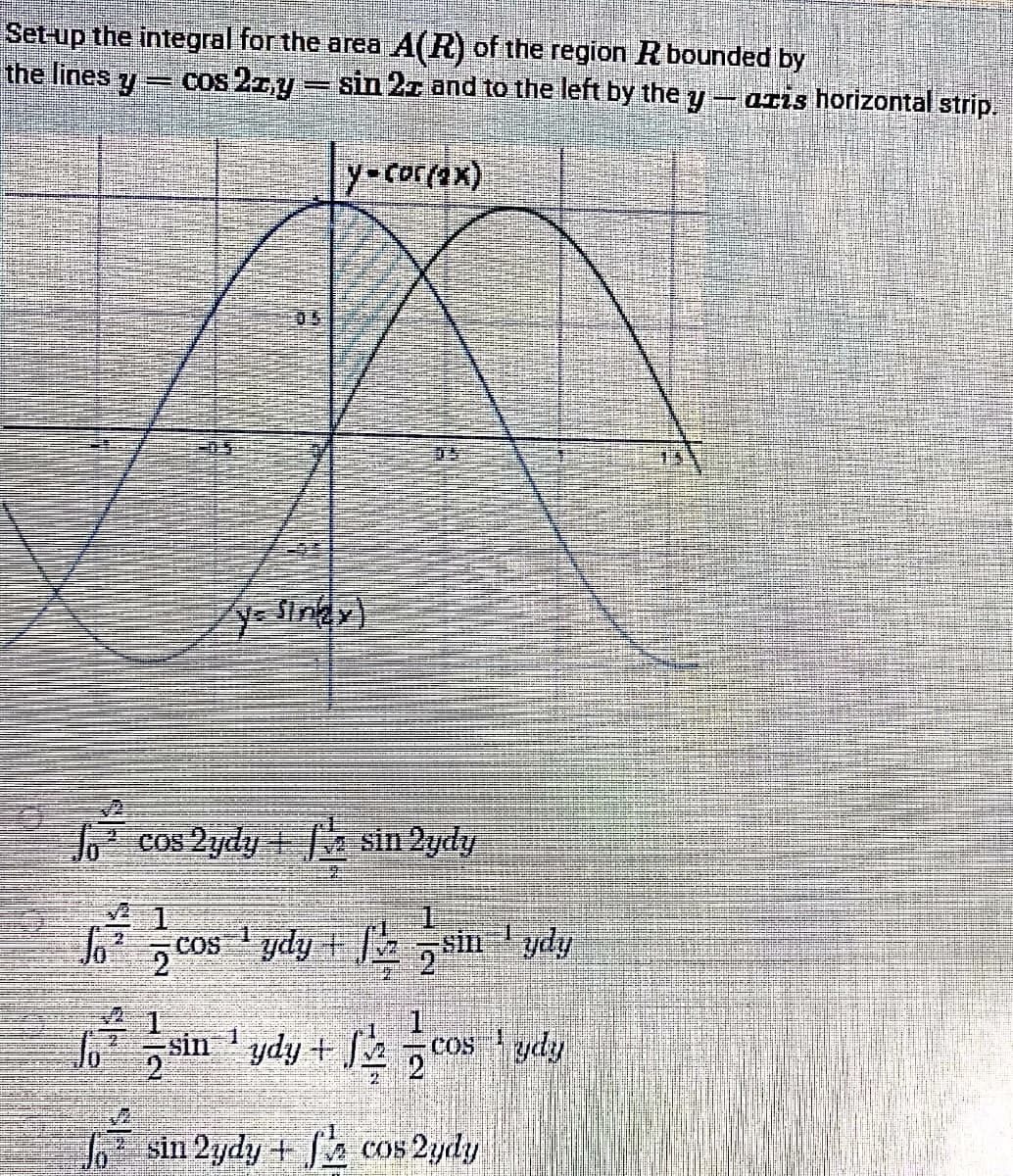 Set-up the integral for the area A(R) of the region Rbounded by
the lines y
cos 2zy sin 2r and to the left by the y
OLis horizontal strip.
y-corrax)
05
y- Sinay)
C
cos 2ydy + sin 2ydy
JCos 1 ydy + sin ' ydy
2.
sin ' ydy +
cos ydy
21
sin 2ydy + cos 2ydy
