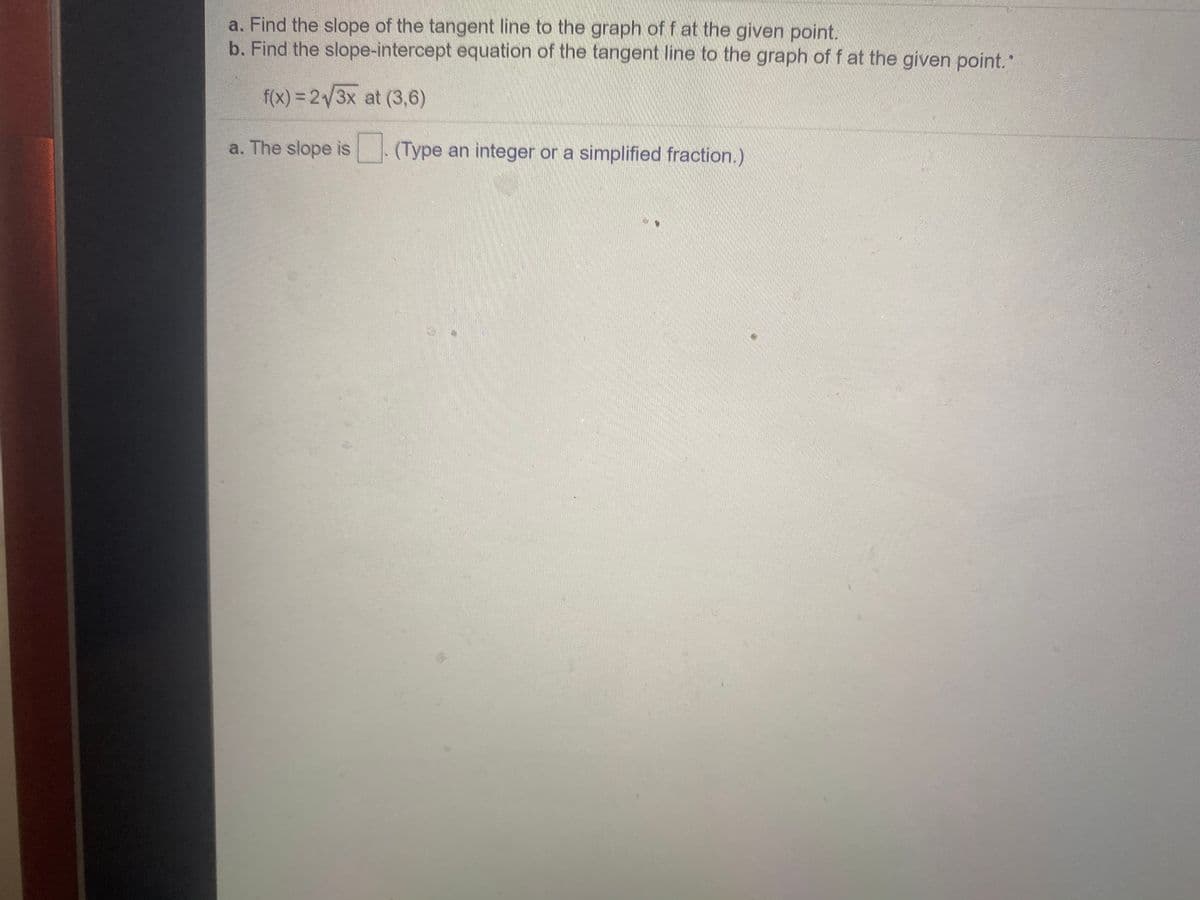 a. Find the slope of the tangent line to the graph of f at the given point.
b. Find the slope-intercept equation of the tangent line to the graph of f at the given point."
f(x) = 2/3x at (3,6)
a. The slope is (Type an integer or a simplified fraction.)
