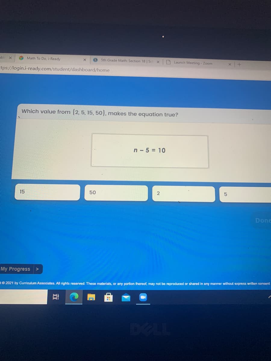 ubl
O Math To Do, i-Ready
9 5th Grade Math: Section 18 | Sc x
O Launch Meeting - Zoom
Etps://login.i-ready.com/student/dashboard/home
Which value from {2, 5, 15, 50}, makes the equation true?
n - 5 = 10
15
50
2
Done
My Progress
t 2021 by Curriculum Associates. All rights reserved. These materials, or any portion thereof, may not be reproduced or shared in any manner without express written consent
DELL
近
