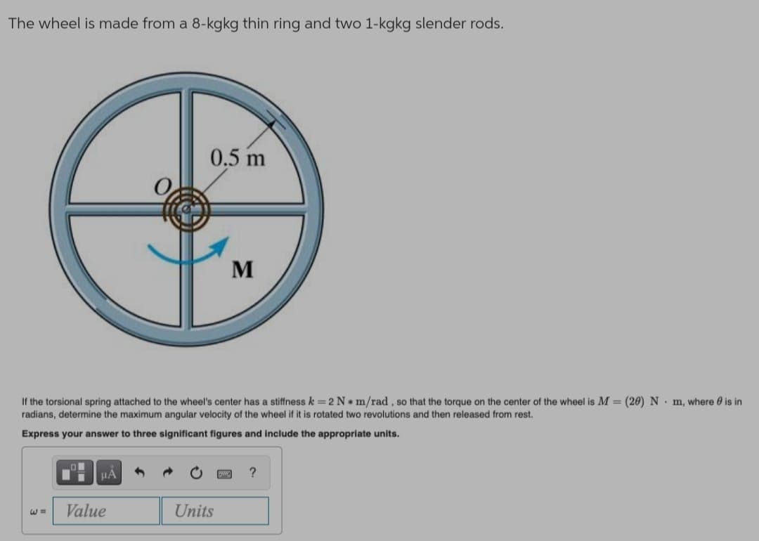 The wheel is made from a 8-kgkg thin ring and two 1-kgkg slender rods.
0.5 m
M
If the torsional spring attached to the wheel's center has a stiffness k = 2 N m/rad, so that the torque on the center of the wheel is M = (20) N m, where 0 is in
radians, determine the maximum angular velocity of the wheel if it is rotated two revolutions and then released from rest.
Express your answer to three significant figures and include the appropriate units.
HA
Value
Units
