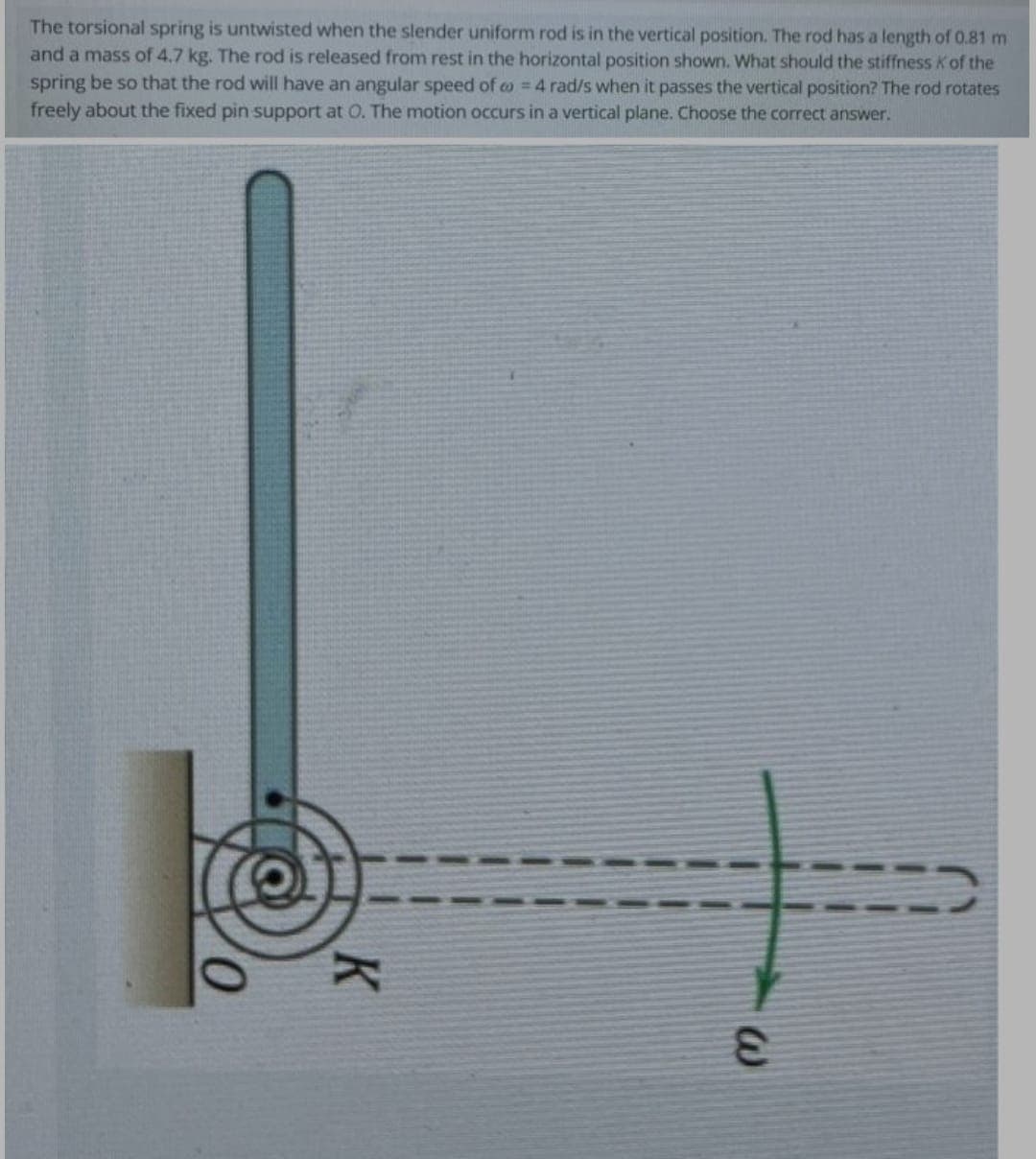 The torsional spring is untwisted when the slender uniform rod is in the vertical position. The rod has a length of 0.81 m
and a mass of 4.7 kg. The rod is released from rest in the horizontal position shown. What should the stiffness Kof the
spring be so that the rod will have an angular speed of o = 4 rad/s when it passes the vertical position? The rod rotates
freely about the fixed pin support at O. The motion occurs in a vertical plane. Choose the correct answer.
