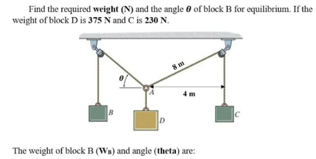 Find the required weight (N) and the angle 0 of block B for equilibrium. If the
weight of block D is 375 N and C is 230 N.
8 m
4 m
The weight of block B (WB) and angle (theta) are:
