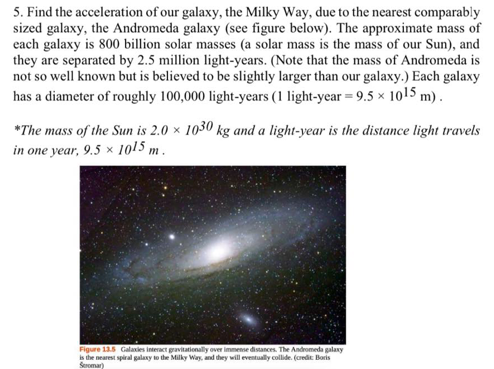 5. Find the acceleration of our galaxy, the Milky Way, due to the nearest comparably
sized galaxy, the Andromeda galaxy (see figure below). The approximate mass of
each galaxy is 800 billion solar masses (a solar mass is the mass of our Sun), and
they are separated by 2.5 million light-years. (Note that the mass of Andromeda is
not so well known but is believed to be slightly larger than our galaxy.) Each galaxy
has a diameter of roughly 100,000 light-years (1 light-year = 9.5 × 1015 m) .
*The mass of the Sun is 2.0 × 1030 kg and a light-year is the distance light travels
in one year, 9.5 × 1015 m .
Figure 135 Galaxies interact gravitationally over immense distances. The Andromeda galaxy
is the nearest spiral galaxy to the Milky Way, and they will eventually collide. (credit Boris
Seromar)
