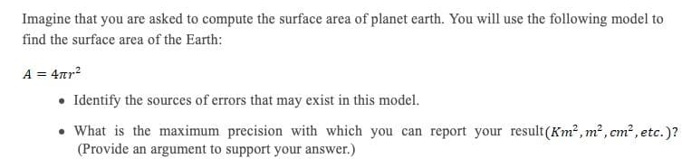 Imagine that you are asked to compute the surface area of planet earth. You will use the following model to
find the surface area of the Earth:
A = 4ar?
• Identify the sources of errors that may exist in this model.
• What is the maximum precision with which you can report your result(Km² , m², cm² , etc.)?
(Provide an argument to support your answer.)
