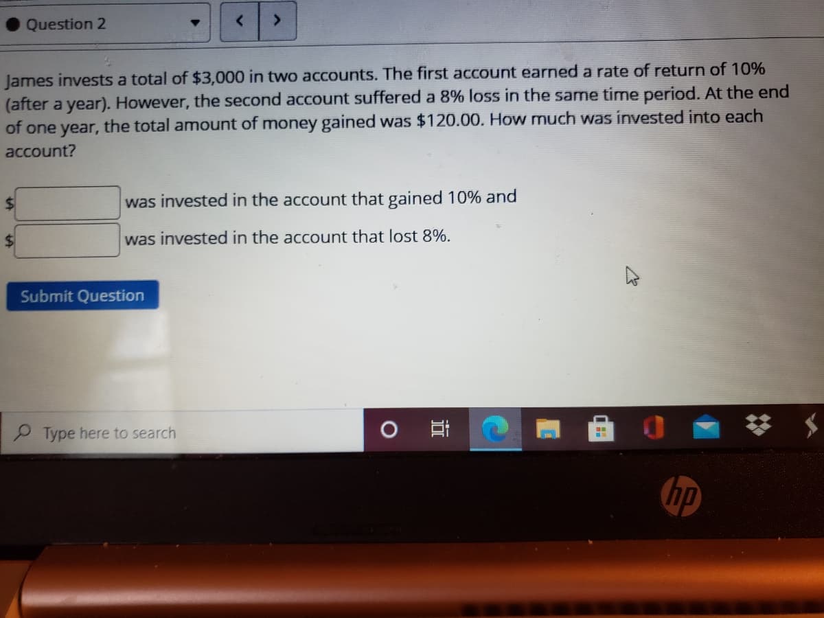 Question 2
James invests a total of $3,000 in two accounts. The first account earned a rate of return of 10%
(after a year). However, the second account suffered a 8% loss in the same time period. At the end
of one year, the total amount of money gained was $120.00. How much was invested into each
account?
was invested in the account that gained 10% and
%$4
was invested in the account that lost 8%.
Submit Question
Type here to search
hp
