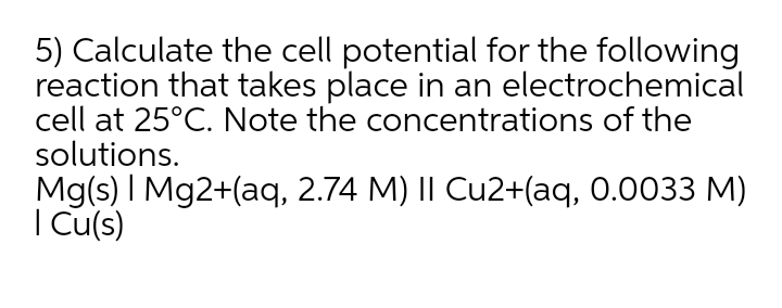 5) Calculate the cell potential for the following
reaction that takes place in an electrochemical
cell at 25°C. Note the concentrations of the
solutions.
Mg(s) I Mg2+(aq, 2.74 M) |I Cu2+(aq, 0.0033 M)
I Cu(s)
