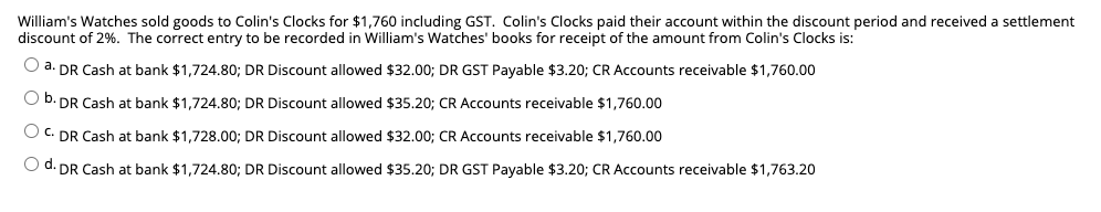 William's Watches sold goods to Colin's Clocks for $1,760 including GST. Colin's Clocks paid their account within the discount period and received a settlement
discount of 2%. The correct entry to be recorded in William's Watches' books for receipt of the amount from Colin's Clocks is:
O a. DR Cash at bank $1,724.80; DR Discount allowed $32.00; DR GST Payable $3.20; CR Accounts receivable $1,760.00
b. DR Cash at bank $1,724.80; DR Discount allowed $35.20; CR Accounts receivable $1,760.00
O C. DR Cash at bank $1,728.00; DR Discount allowed $32.00; CR Accounts receivable $1,760.00
O d. DR Cash at bank $1,724.80; DR Discount allowed $35.20; DR GST Payable $3.20; CR Accounts receivable $1,763.20
