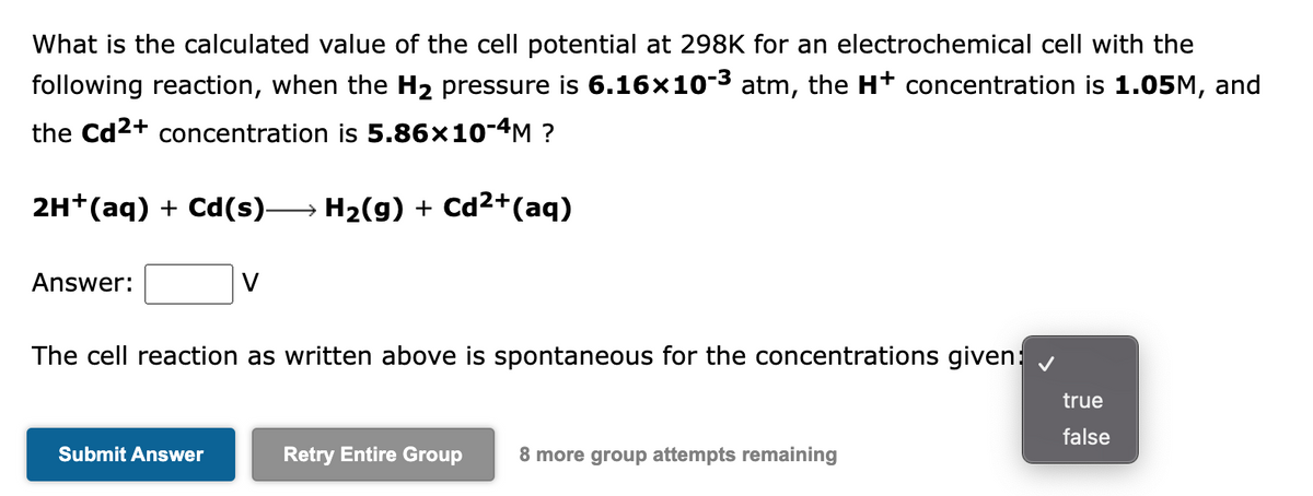 What is the calculated value of the cell potential at 298K for an electrochemical cell with the
following reaction, when the H₂ pressure is 6.16×10-³ atm, the H* concentration is 1.05M, and
the Cd²+ concentration is 5.86×10-4M ?
2H+ (aq) + Cd(s)→→→ H₂(g) + Cd²+ (aq)
Answer:
V
The cell reaction as written above is spontaneous for the concentrations given:
true
false
Submit Answer
Retry Entire Group 8 more group attempts remaining