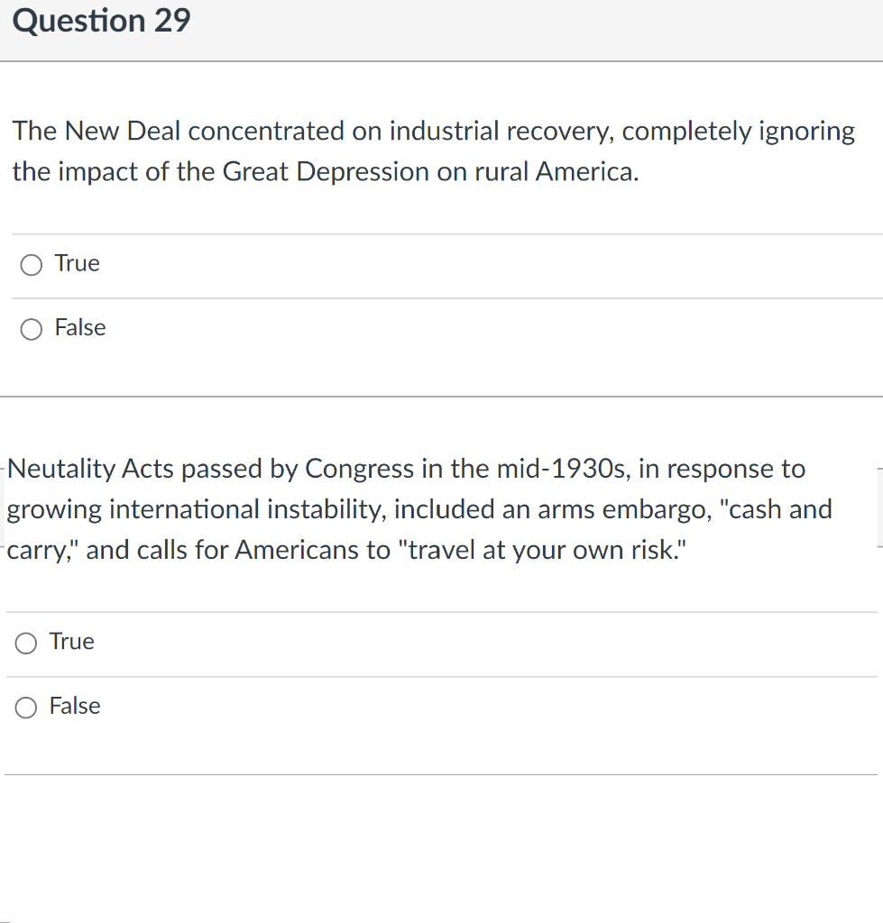 Question 29
The New Deal concentrated on industrial recovery, completely ignoring
the impact of the Great Depression on rural America.
True
False
-Neutality Acts passed by Congress in the mid-1930s, in response to
growing international instability, included an arms embargo, "cash and
carry," and calls for Americans to "travel at your own risk."
True
False