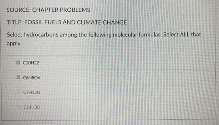 SOURCE: CHAPTER PROBLEMS
TITLE: FOSSIL FUELS AND CLIMATE CHANGE
Select hydrocarbons among the following molecular formulas. Select ALL that
apply.
C10H22
C6H806
C9H12N
C14H30