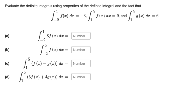 Evaluate the definite integrals using properties of the definite integral and the fact that
5
5
·√³ƒ (x) dx = 9, and ¹³9 (2) dx = 6.
(a)
(b)
(c)
(d)
f(x) dx -3,
==
1810
12₂1 (²)
f (x) dx =
√5 (ƒ (2) – 9 (2)) dx =
5
³ (35
8f (x) dx
=
(3f (x) + 4g (x)) dx =
Number
Number
Number
Number