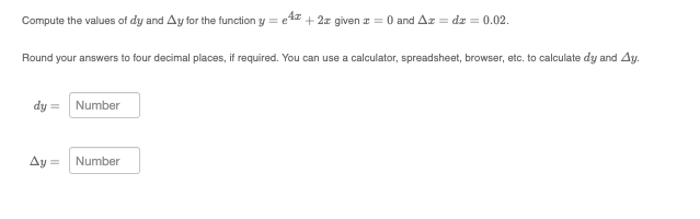 Compute the values of dy and Ay for the function y =
e
4x + 2x given z = 0 and Az = dz = 0.02.
Round your answers to four decimal places, if required. You can use a calculator, spreadsheet, browser, etc. to calculate dy and Ay.
dy =
Ay =
Number
Number