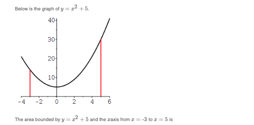 Below is the graph of y = z² +5.
401
30-
20
10
-4 -2 0 2
4
6
The area bounded by y=x² +5 and the axis from = -3 to 5 is