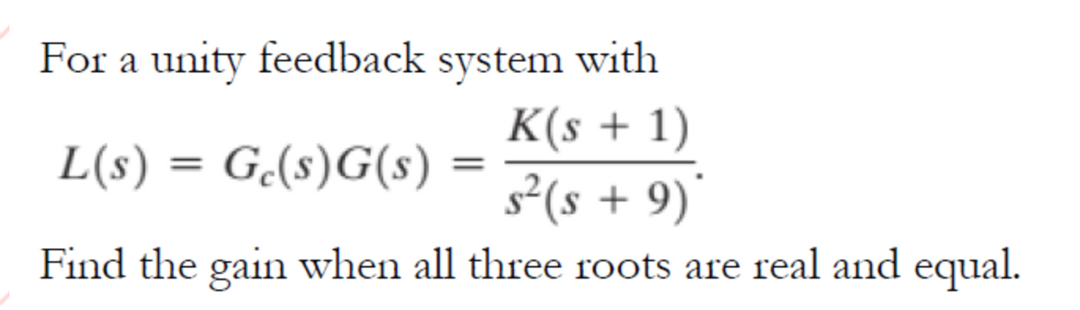 For a unity feedback system with
K(s + 1)
L(s) = G.(s)G(s)
%3D
s²(s + 9)*
Find the gain when all three roots are real and equal.
